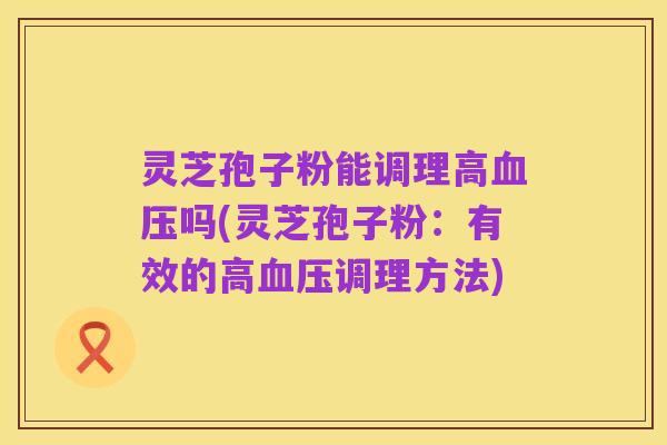 灵芝孢子粉能调理高血压吗(灵芝孢子粉：有效的高血压调理方法)