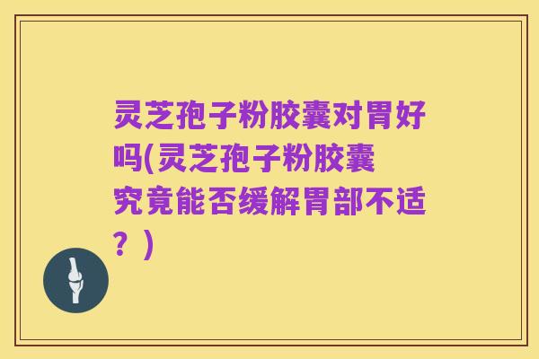 灵芝孢子粉胶囊对胃好吗(灵芝孢子粉胶囊 究竟能否缓解胃部不适？)