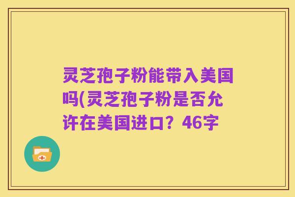 灵芝孢子粉能带入美国吗(灵芝孢子粉是否允许在美国进口？46字