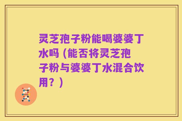 灵芝孢子粉能喝婆婆丁水吗 (能否将灵芝孢子粉与婆婆丁水混合饮用？)