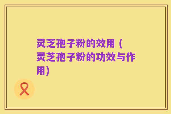 灵芝孢子粉的效用 (灵芝孢子粉的功效与作用)