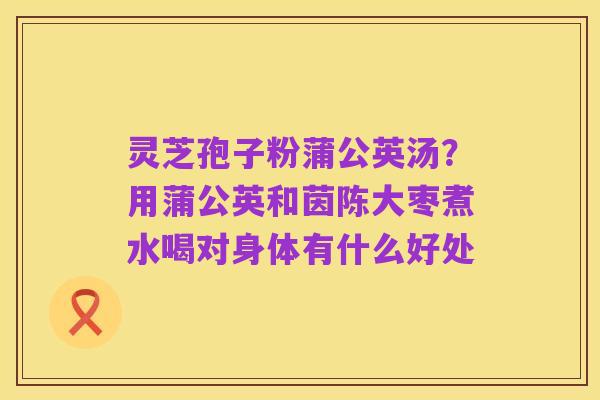 灵芝孢子粉蒲公英汤?用蒲公英和茵陈大枣煮水喝对身体有什么好处