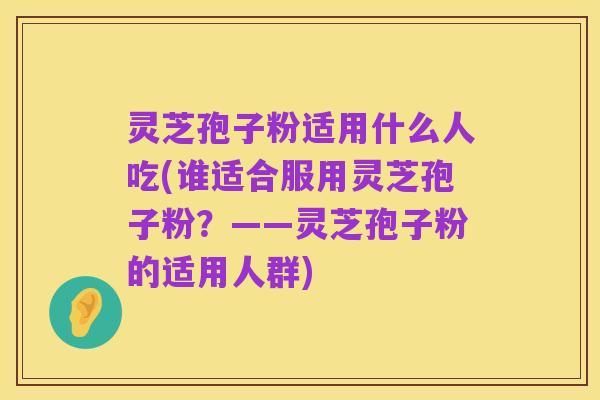 灵芝孢子粉适用什么人吃(谁适合服用灵芝孢子粉？——灵芝孢子粉的适用人群)