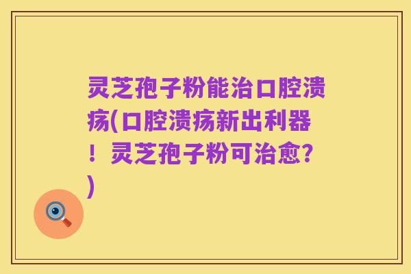 灵芝孢子粉能治口腔溃疡(口腔溃疡新出利器!灵芝孢子粉可治愈?)