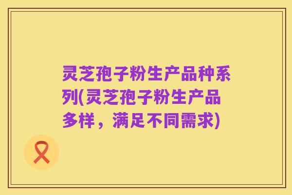 灵芝孢子粉生产品种系列(灵芝孢子粉生产品多样，满足不同需求)