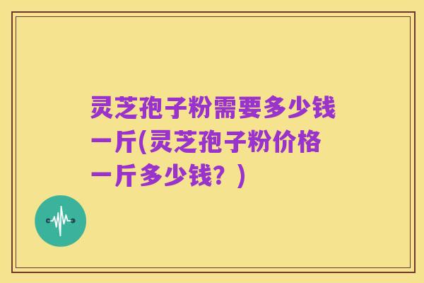 灵芝孢子粉需要多少钱一斤(灵芝孢子粉价格一斤多少钱?)