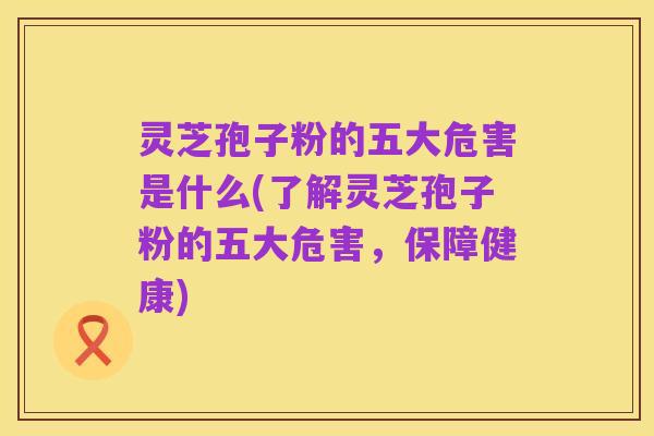 灵芝孢子粉的五大危害是什么(了解灵芝孢子粉的五大危害,保障健康)