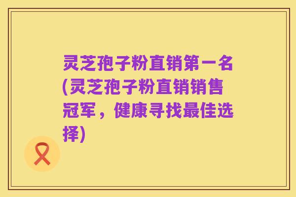 灵芝孢子粉直销第一名(灵芝孢子粉直销销售冠军,健康寻找最佳选择)