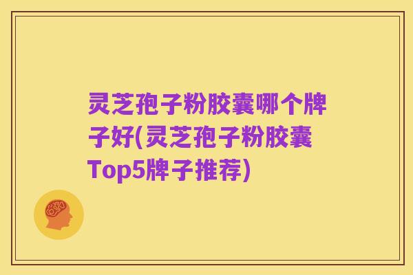 灵芝孢子粉胶囊哪个牌子好(灵芝孢子粉胶囊Top5牌子推荐)