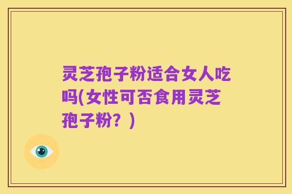 灵芝孢子粉适合女人吃吗(女性可否食用灵芝孢子粉?)