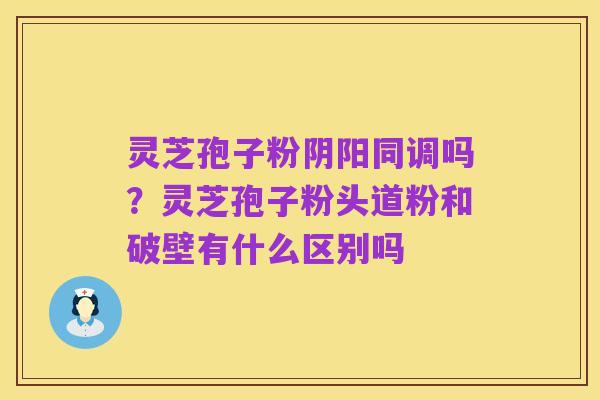 灵芝孢子粉阴阳同调吗？灵芝孢子粉头道粉和破壁有什么区别吗