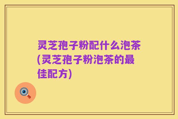 灵芝孢子粉配什么泡茶(灵芝孢子粉泡茶的最佳配方)