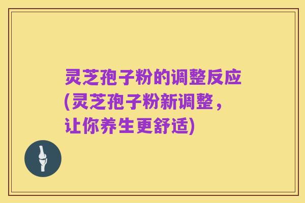 灵芝孢子粉的调整反应(灵芝孢子粉新调整,让你养生更舒适)