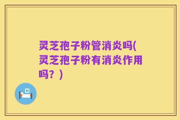 灵芝孢子粉管消炎吗(灵芝孢子粉有消炎作用吗?)