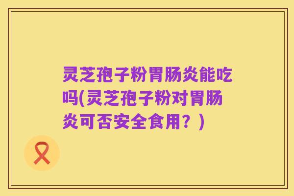 灵芝孢子粉胃肠炎能吃吗(灵芝孢子粉对胃肠炎可否安全食用?)