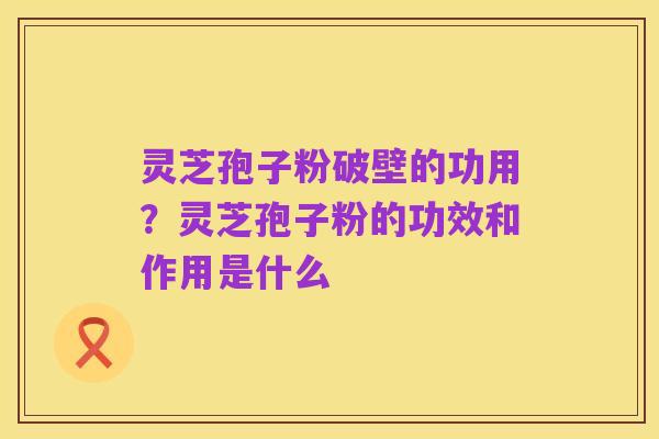 灵芝孢子粉破壁的功用?灵芝孢子粉的功效和作用是什么