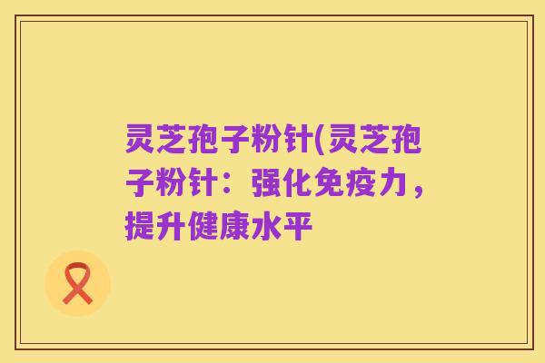 灵芝孢子粉针(灵芝孢子粉针：强化免疫力，提升健康水平