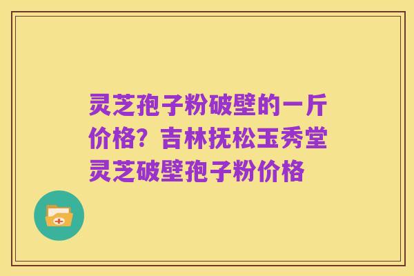 灵芝孢子粉破壁的一斤价格？吉林抚松玉秀堂灵芝破壁孢子粉价格