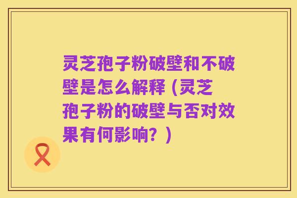 灵芝孢子粉破壁和不破壁是怎么解释 (灵芝孢子粉的破壁与否对效果有何影响?)