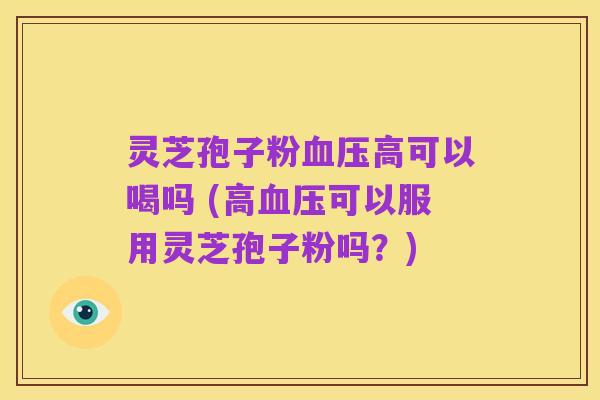 灵芝孢子粉血压高可以喝吗 (高血压可以服用灵芝孢子粉吗?)