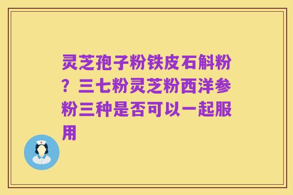 灵芝孢子粉铁皮石斛粉？三七粉灵芝粉西洋参粉三种是否可以一起服用