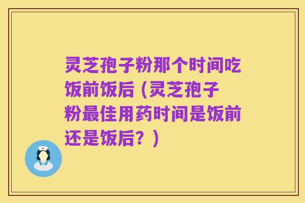 灵芝孢子粉那个时间吃饭前饭后 (灵芝孢子粉最佳用药时间是饭前还是饭后?)