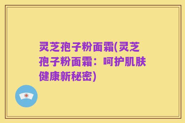 灵芝孢子粉面霜(灵芝孢子粉面霜:呵护肌肤健康新秘密)