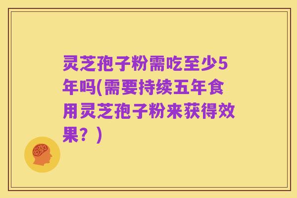 灵芝孢子粉需吃至少5年吗(需要持续五年食用灵芝孢子粉来获得效果?)