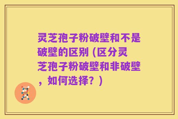 灵芝孢子粉破壁和不是破壁的区别 (区分灵芝孢子粉破壁和非破壁,如何选择?)