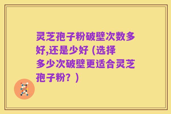 灵芝孢子粉破壁次数多好,还是少好 (选择多少次破壁更适合灵芝孢子粉?)