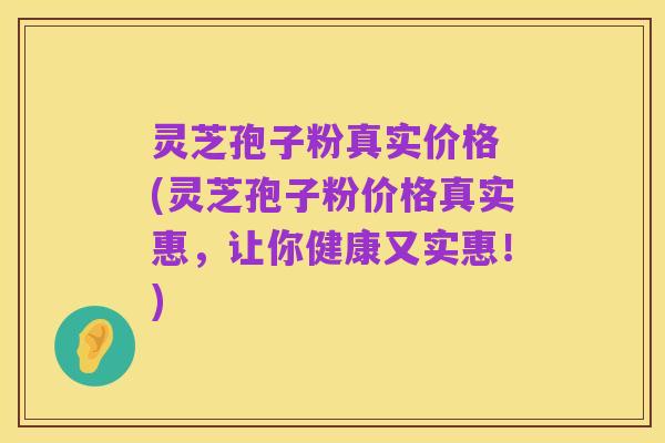 灵芝孢子粉真实价格 (灵芝孢子粉价格真实惠,让你健康又实惠!)