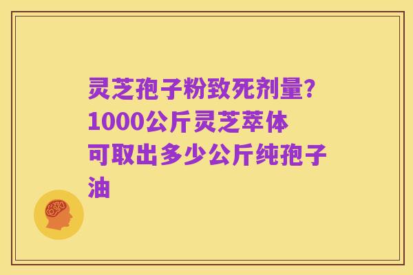 灵芝孢子粉致死剂量？1000公斤灵芝萃体可取出多少公斤纯孢子油