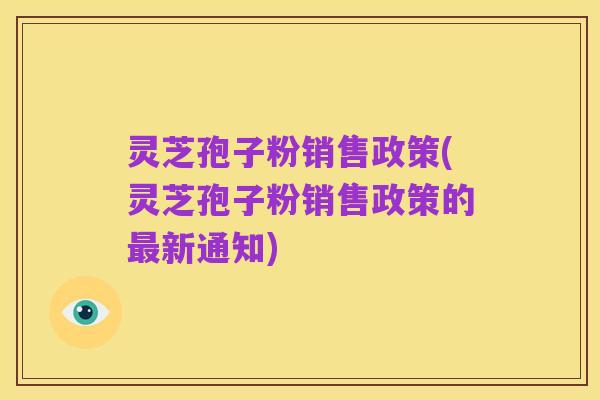 灵芝孢子粉销售政策(灵芝孢子粉销售政策的最新通知)
