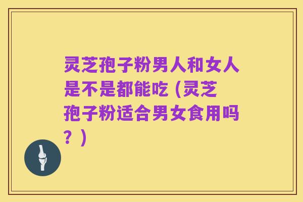 灵芝孢子粉男人和女人是不是都能吃 (灵芝孢子粉适合男女食用吗？)