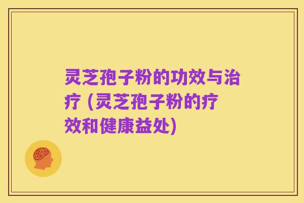 灵芝孢子粉的功效与治疗 (灵芝孢子粉的疗效和健康益处)