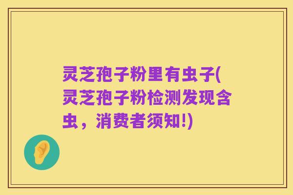 灵芝孢子粉里有虫子(灵芝孢子粉检测发现含虫,消费者须知!)