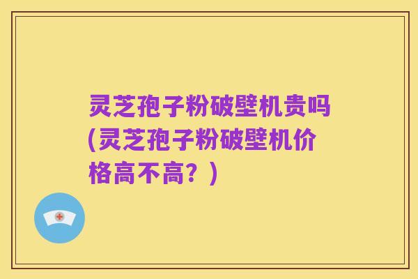 灵芝孢子粉破壁机贵吗(灵芝孢子粉破壁机价格高不高?)