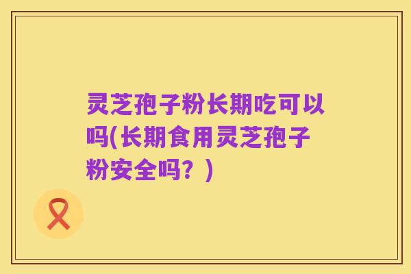 灵芝孢子粉长期吃可以吗(长期食用灵芝孢子粉安全吗?)