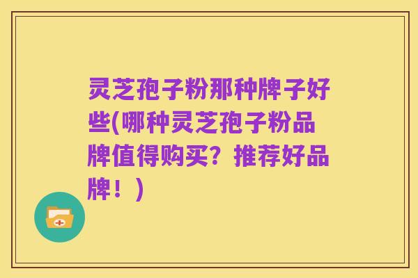 灵芝孢子粉那种牌子好些(哪种灵芝孢子粉品牌值得购买?推荐好品牌!)
