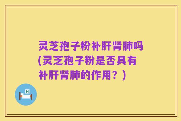 灵芝孢子粉补肝肾肺吗(灵芝孢子粉是否具有补肝肾肺的作用?)