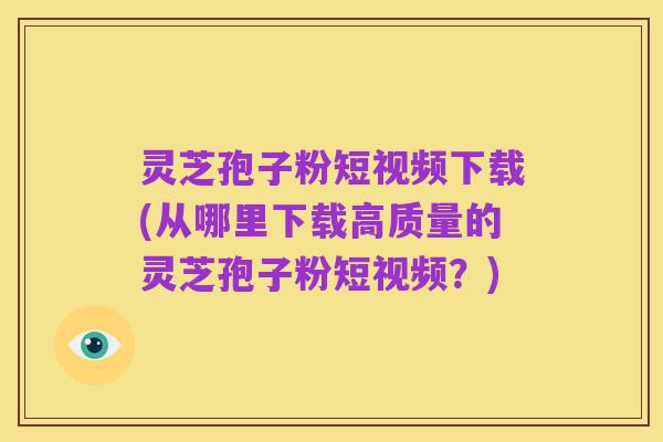 灵芝孢子粉短视频下载(从哪里下载高质量的灵芝孢子粉短视频？)