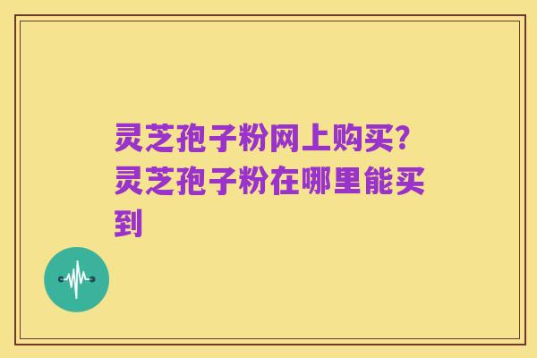灵芝孢子粉网上购买?灵芝孢子粉在哪里能买到