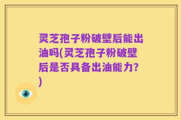 灵芝孢子粉破壁后能出油吗(灵芝孢子粉破壁后是否具备出油能力?)