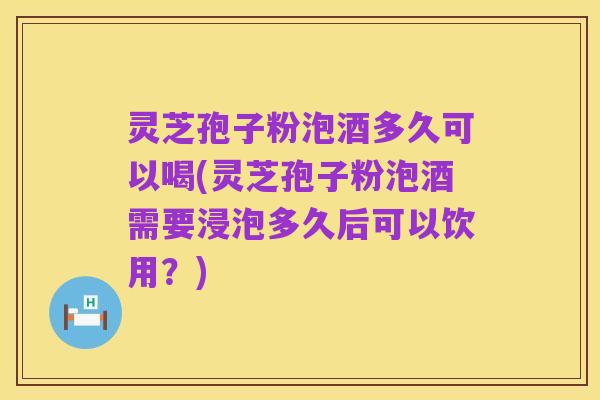 灵芝孢子粉泡酒多久可以喝(灵芝孢子粉泡酒需要浸泡多久后可以饮用？)