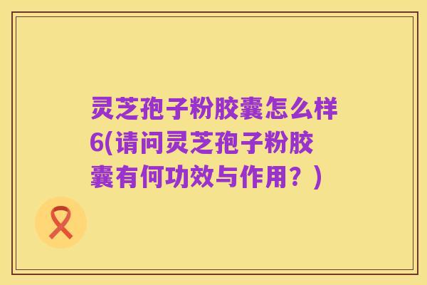 灵芝孢子粉胶囊怎么样6(请问灵芝孢子粉胶囊有何功效与作用?)