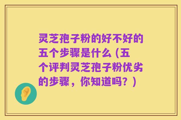 灵芝孢子粉的好不好的五个步骤是什么 (五个评判灵芝孢子粉优劣的步骤,你知道吗?)