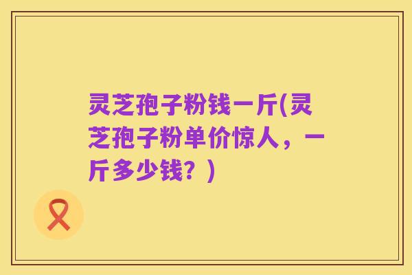 灵芝孢子粉钱一斤(灵芝孢子粉单价惊人，一斤多少钱？)