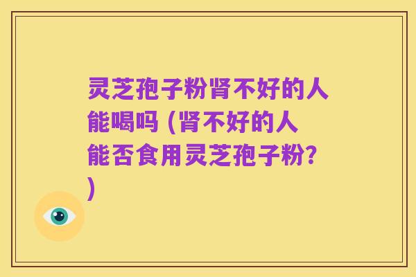 灵芝孢子粉肾不好的人能喝吗 (肾不好的人能否食用灵芝孢子粉?)
