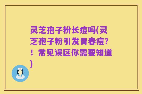 灵芝孢子粉长痘吗(灵芝孢子粉引发青春痘?!常见误区你需要知道)