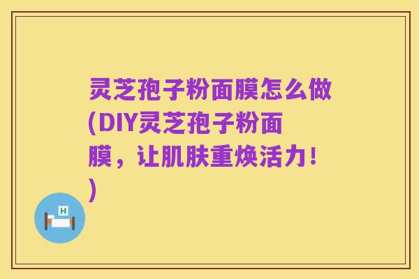 灵芝孢子粉面膜怎么做(DIY灵芝孢子粉面膜，让肌肤重焕活力！)